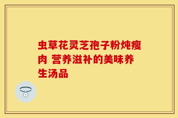 虫草花灵芝孢子粉炖瘦肉 营养滋补的美味养生汤品