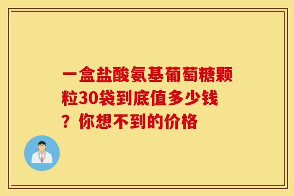 一盒盐酸氨基葡萄糖颗粒30袋到底值多少钱？你想不到的价格
