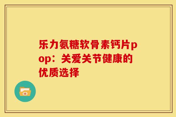 乐力氨糖软骨素钙片pop:关爱关节健康的优质选择 乐力氨糖软骨素钙片pop:关爱关节健康的优质选择