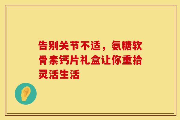告别关节不适，氨糖软骨素钙片礼盒让你重拾灵活生活