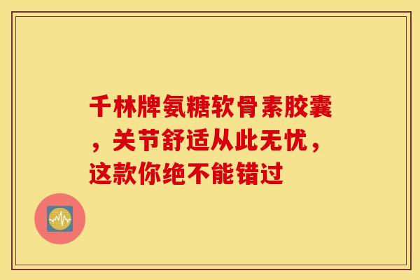 千林牌氨糖软骨素胶囊，关节舒适从此无忧，这款你绝不能错过