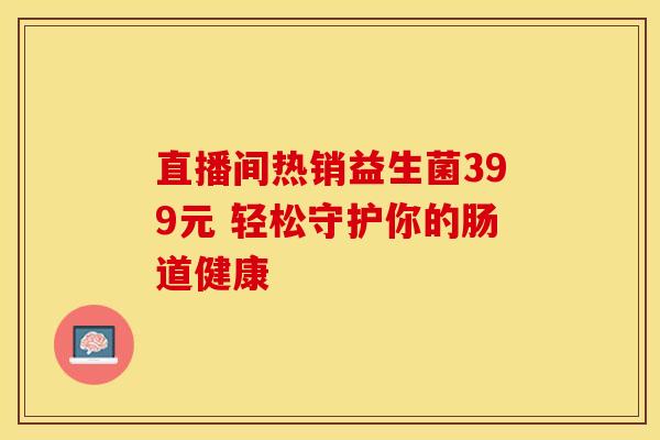 直播间热销益生菌399元 轻松守护你的肠道健康