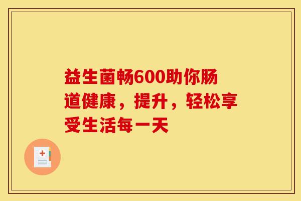 益生菌畅600助你肠道健康，提升，轻松享受生活每一天