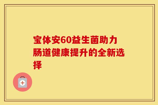 宝体安60益生菌助力肠道健康提升的全新选择 宝体安60益生菌助力肠道健康提升的全新选择