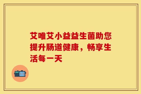 艾唯艾小益益生菌助您提升肠道健康,畅享生活每一天 艾唯艾小益益生菌助您提升肠道健康,畅享生活每一天