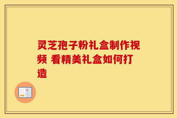 灵芝孢子粉礼盒制作视频 看精美礼盒如何打造