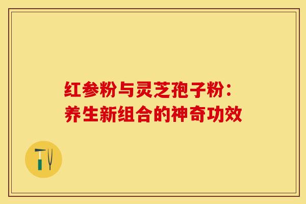 红参粉与灵芝孢子粉：养生新组合的神奇功效