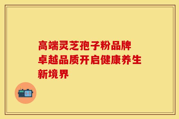 高端灵芝孢子粉品牌 卓越品质开启健康养生新境界