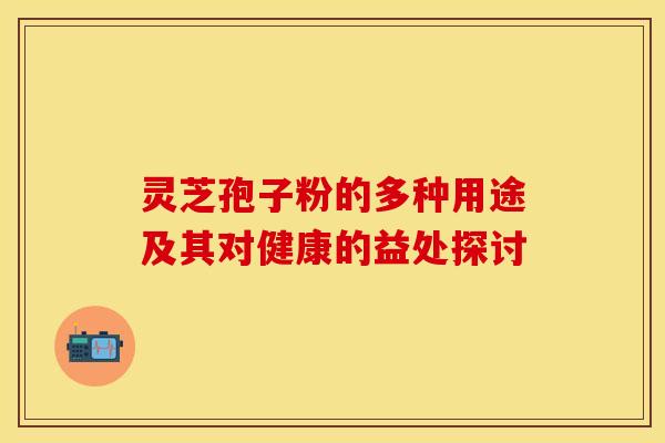 灵芝孢子粉的多种用途及其对健康的益处探讨