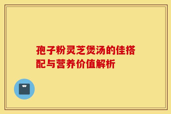 孢子粉灵芝煲汤的佳搭配与营养价值解析