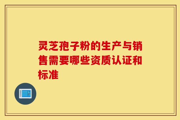 灵芝孢子粉的生产与销售需要哪些资质认证和标准 灵芝孢子粉的生产与销售需要哪些资质认证和标准