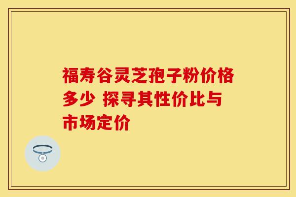 福寿谷灵芝孢子粉价格多少 探寻其性价比与市场定价