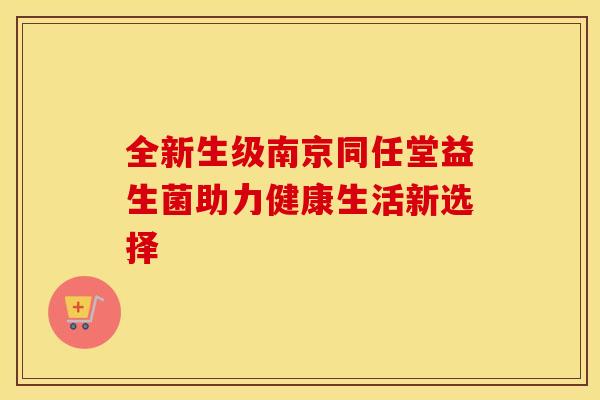 全新生级南京同任堂益生菌助力健康生活新选择 全新生级南京同任堂益生菌助力健康生活新选择