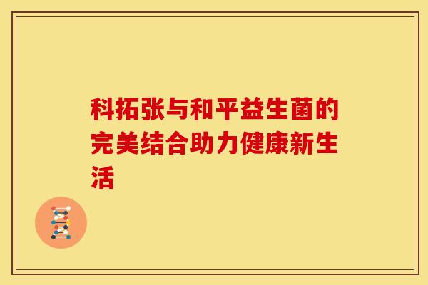 科拓张与和平益生菌的完美结合助力健康新生活 科拓张与和平益生菌的完美结合助力健康新生活