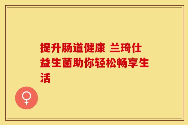 提升肠道健康 兰琦仕益生菌助你轻松畅享生活 提升肠道健康 兰琦仕益生菌助你轻松畅享生活