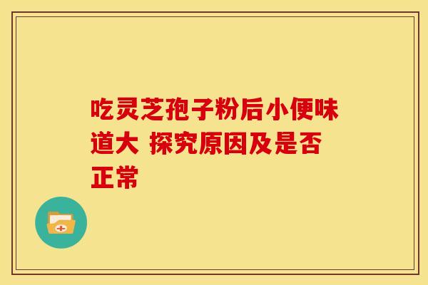 吃灵芝孢子粉后小便味道大 探究原因及是否正常 吃灵芝孢子粉后小便味道大 探究原因及是否正常