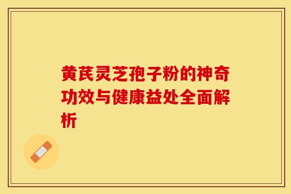 黄芪灵芝孢子粉的神奇功效与健康益处全面解析