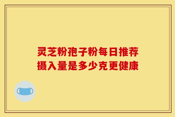 灵芝粉孢子粉每日推荐摄入量是多少克更健康