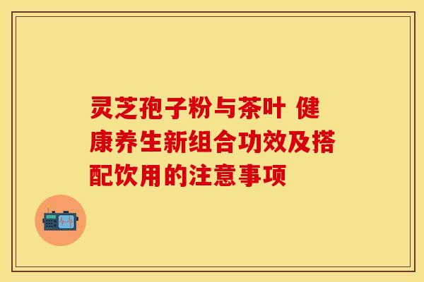 灵芝孢子粉与茶叶 健康养生新组合功效及搭配饮用的注意事项