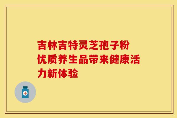 吉林吉特灵芝孢子粉 优质养生品带来健康活力新体验
