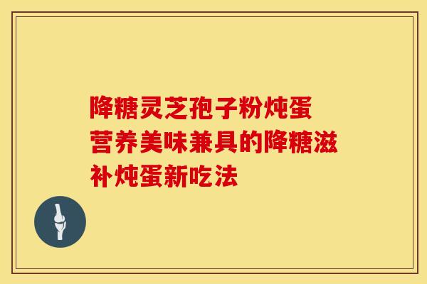 降糖灵芝孢子粉炖蛋 营养美味兼具的降糖滋补炖蛋新吃法