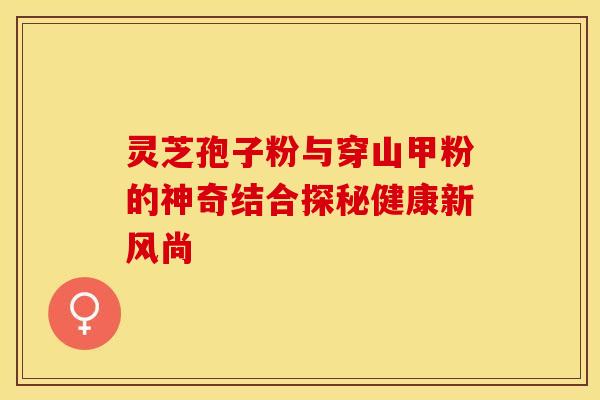 灵芝孢子粉与穿山甲粉的神奇结合探秘健康新风尚