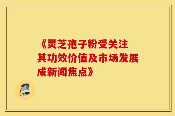 《灵芝孢子粉受关注 其功效价值及市场发展成新闻焦点》