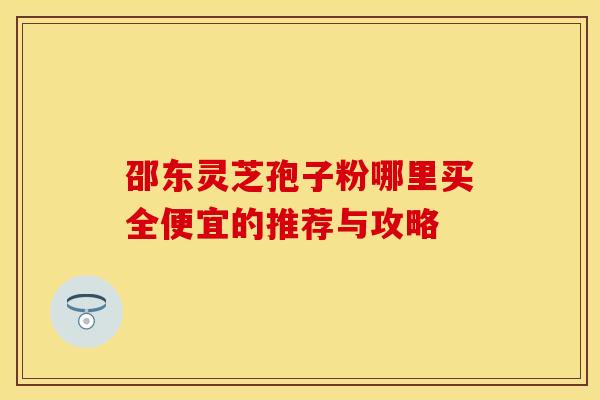 邵东灵芝孢子粉哪里买全便宜的推荐与攻略