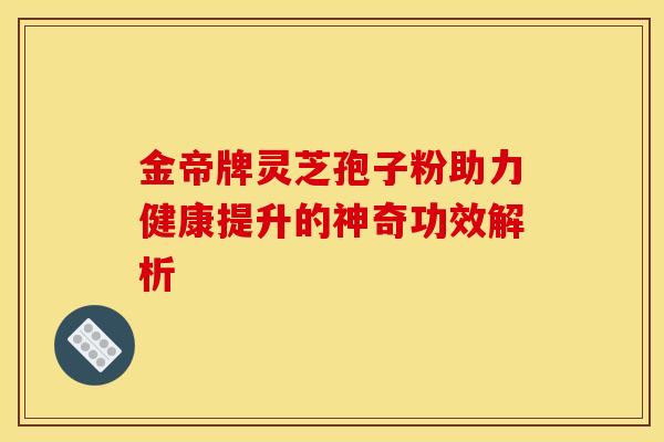 金帝牌灵芝孢子粉助力健康提升的神奇功效解析