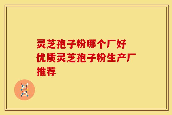 灵芝孢子粉哪个厂好 优质灵芝孢子粉生产厂推荐