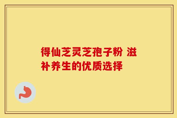 得仙芝灵芝孢子粉 滋补养生的优质选择