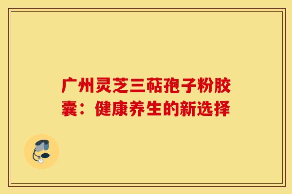 广州灵芝三萜孢子粉胶囊：健康养生的新选择
