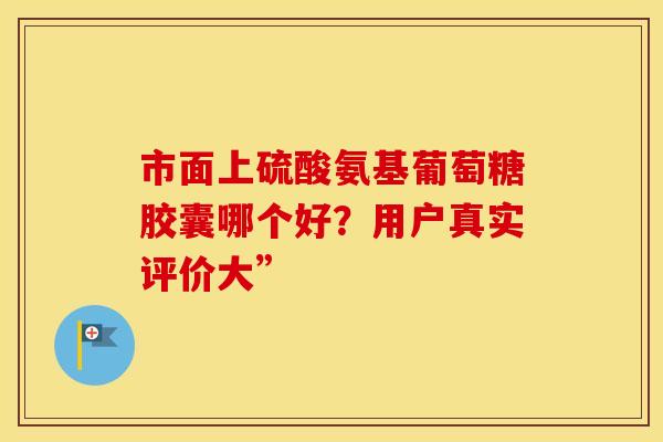 市面上硫酸氨基葡萄糖胶囊哪个好？用户真实评价大”
