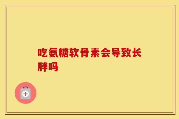 吃氨糖软骨素会导致长胖吗