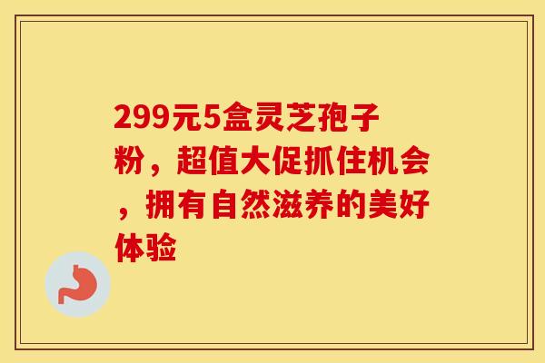 299元5盒灵芝孢子粉，超值大促抓住机会，拥有自然滋养的美好体验