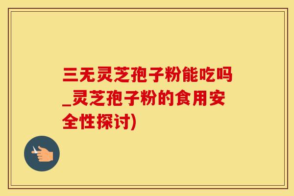 三无灵芝孢子粉能吃吗_灵芝孢子粉的食用安全性探讨)