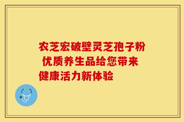 农芝宏破壁灵芝孢子粉 优质养生品给您带来健康活力新体验
