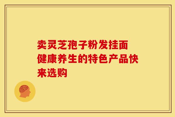 卖灵芝孢子粉发挂面 健康养生的特色产品快来选购
