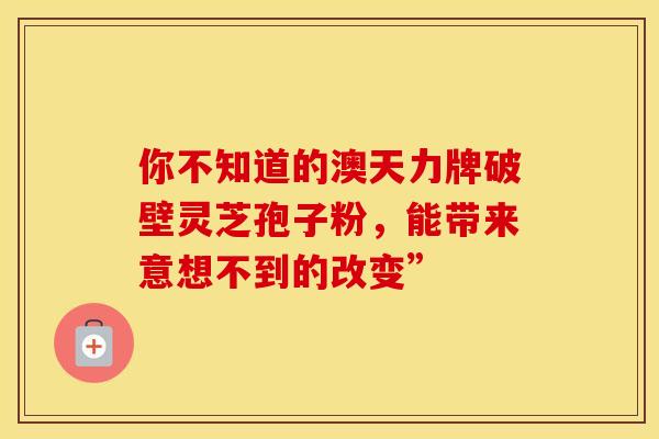 你不知道的澳天力牌破壁灵芝孢子粉，能带来意想不到的改变”