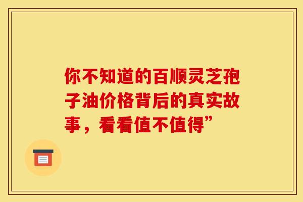 你不知道的百顺灵芝孢子油价格背后的真实故事，看看值不值得”