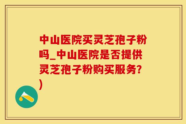 中山医院买灵芝孢子粉吗_中山医院是否提供灵芝孢子粉购买服务？)