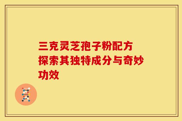 三克灵芝孢子粉配方 探索其独特成分与奇妙功效