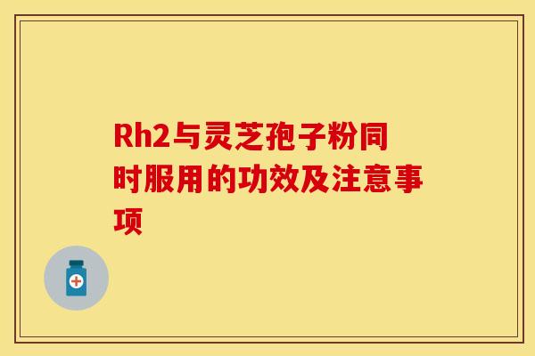 Rh2与灵芝孢子粉同时服用的功效及注意事项