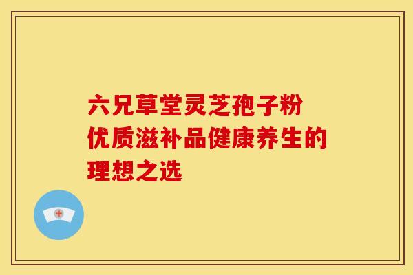 六兄草堂灵芝孢子粉 优质滋补品健康养生的理想之选