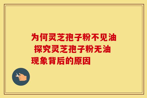 为何灵芝孢子粉不见油 探究灵芝孢子粉无油现象背后的原因