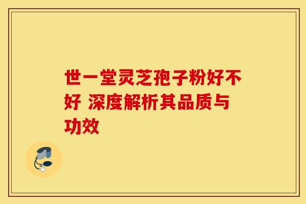 世一堂灵芝孢子粉好不好 深度解析其品质与功效
