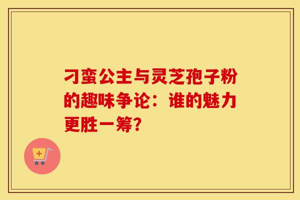 刁蛮公主与灵芝孢子粉的趣味争论:谁的魅力更胜一筹? 刁蛮公主与灵芝孢子粉的趣味争论:谁的魅力更胜一筹?