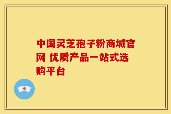 中国灵芝孢子粉商城官网 优质产品一站式选购平台