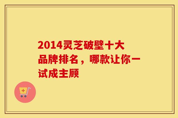 2014灵芝破壁十大品牌排名，哪款让你一试成主顾