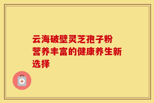 云海破壁灵芝孢子粉 营养丰富的健康养生新选择
